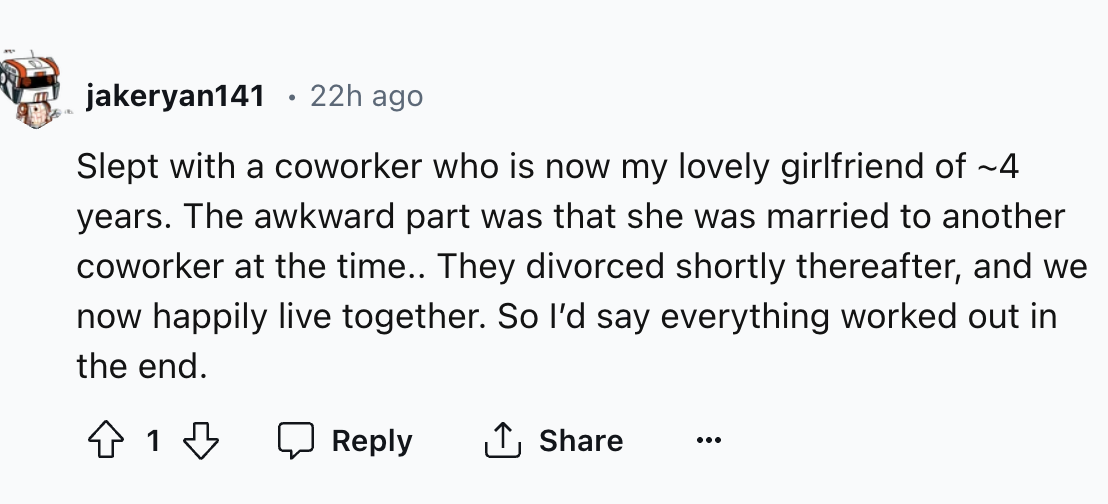 number - jakeryan141 22h ago Slept with a coworker who is now my lovely girlfriend of ~4 years. The awkward part was that she was married to another coworker at the time.. They divorced shortly thereafter, and we now happily live together. So I'd say ever